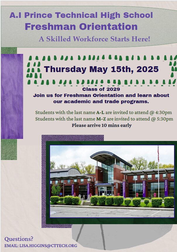 freshmen orient photo Freshman Orientation 2025 – A.I. Prince Technical High School Join us Thursday, May 15, 2025, to learn about our academic and trade programs. • Students with last names A–L: Orientation starts at 4:30 PM • Students with last names M–Z: Orientation starts at 5:30 PM Please arrive 10 minutes early. For questions, email Lisa Higgins at: LISA.HIGGINS@CTTECH.ORG A Skilled Workforce Starts Here!