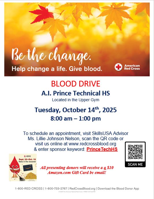American Red Cross Blood Drive "Be the change. Help change a life. Give blood." Event Details: Blood Drive at A.I. Prince Technical High School Location: Upper Gym Date: Tuesday, October 14th, 2025 Time: 8:00 AM – 1:00 PM How to Schedule an Appointment: - Visit SkillsUSA Advisor: Ms. Lillie Johnson Nelson - Scan the QR code (not accessible in text version) - Visit online: www.redcrossblood.org - Enter sponsor keyword: PrinceTechHS Special Offer: All presenting donors will receive a $10 Amazon.com Gift Card by email! Contact Information: 1-800-RED CROSS (1-800-733-2767) Website: www.redcrossblood.org Download the Blood Donor App for more information.