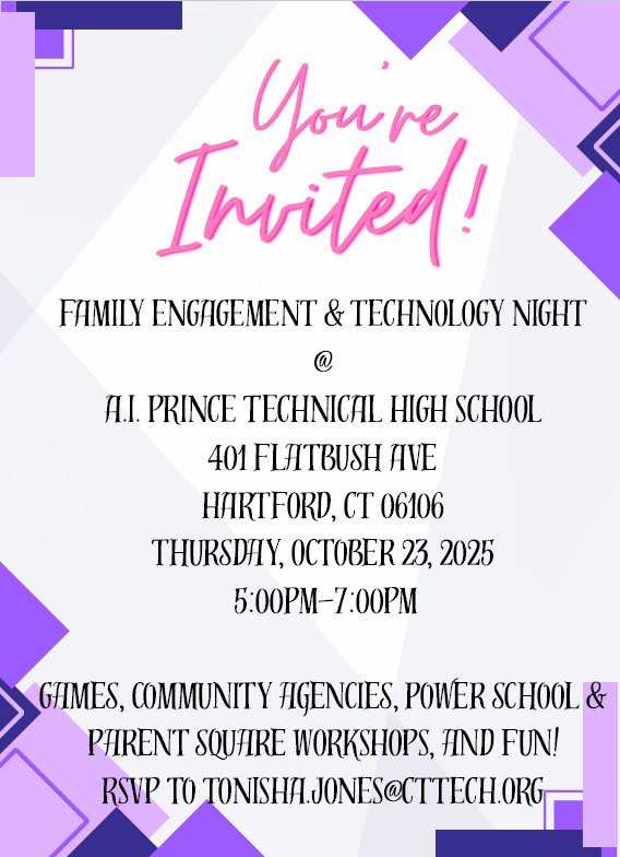 You’re Invited! Family Engagement & Technology Night at A.I. Prince Technical High School 401 Flatbush Ave Hartford, CT 06106 Thursday, October 23, 2025 5:00 PM – 7:00 PM Games, community agencies, Power School & Parent Square workshops, and fun! RSVP to Tonisha.Jones@cttech.org