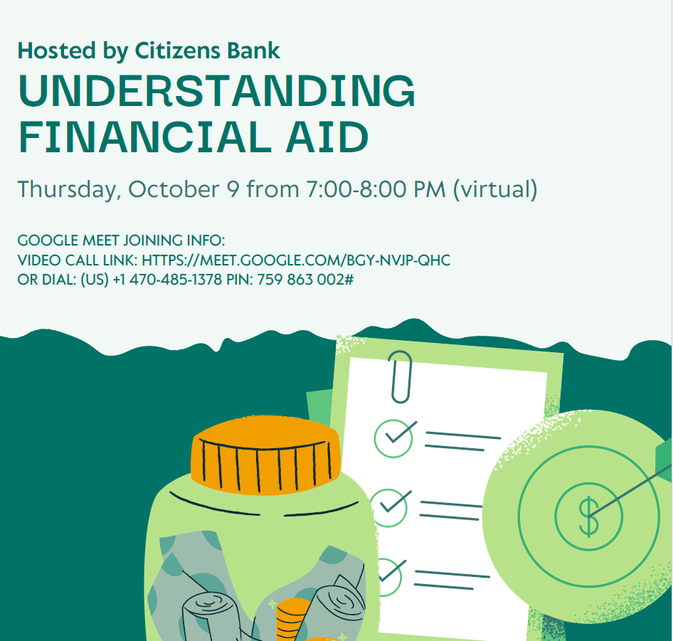 Hosted by Citizens Bank UNDERSTANDING FINANCIAL AID Thursday, October 9 from 7:00–8:00 PM (virtual) Google Meet Joining Info: Video Call Link: https://meet.google.com/BGY-NVJP-QHC Or Dial: (US) +1 470-485-1378 PIN: 759 863 002#